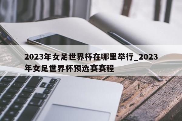 2023年女足世界杯在哪里举行_2023年女足世界杯预选赛赛程