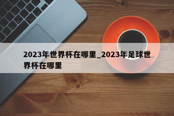 2023年世界杯在哪里_2023年足球世界杯在哪里