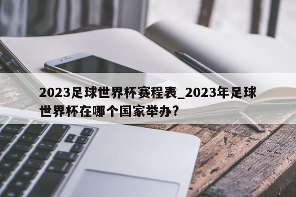 2023足球世界杯赛程表_2023年足球世界杯在哪个国家举办?