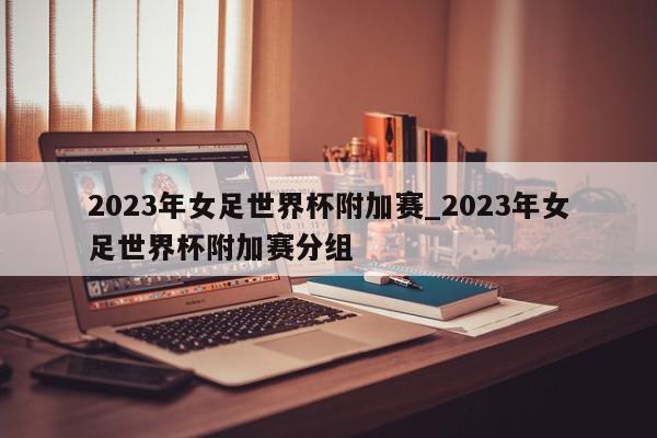 2023年女足世界杯附加赛_2023年女足世界杯附加赛分组