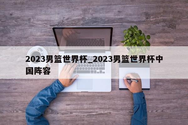 2023男篮世界杯_2023男篮世界杯中国阵容