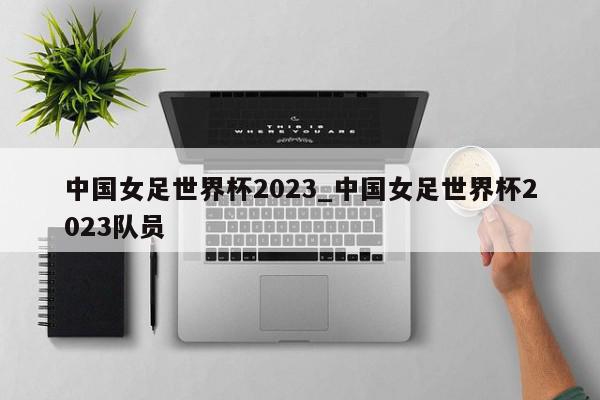 中国女足世界杯2023_中国女足世界杯2023队员