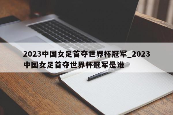 2023中国女足首夺世界杯冠军_2023中国女足首夺世界杯冠军是谁