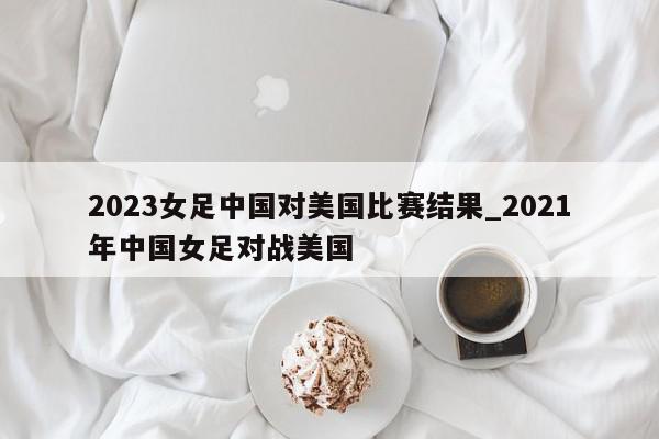 2023女足中国对美国比赛结果_2021年中国女足对战美国