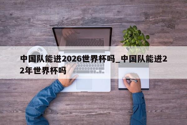 中国队能进2026世界杯吗_中国队能进22年世界杯吗