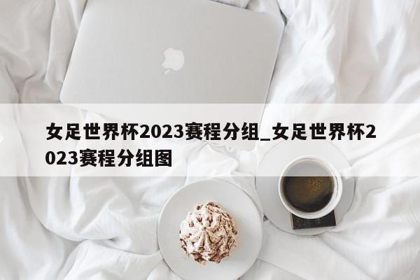 女足世界杯2023赛程分组_女足世界杯2023赛程分组图