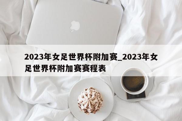 2023年女足世界杯附加赛_2023年女足世界杯附加赛赛程表