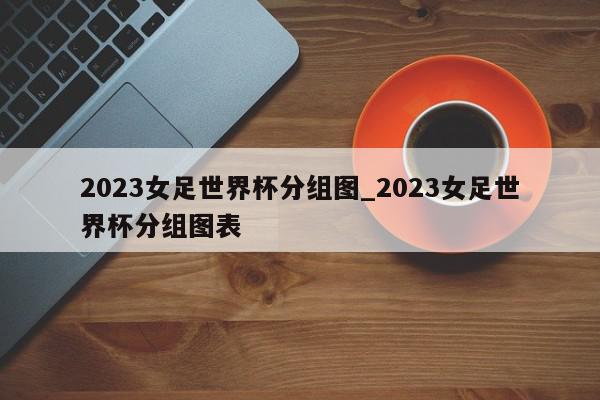 2023女足世界杯分组图_2023女足世界杯分组图表