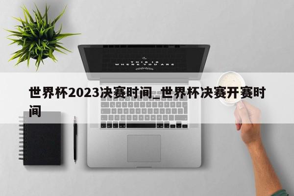 世界杯2023决赛时间_世界杯决赛开赛时间