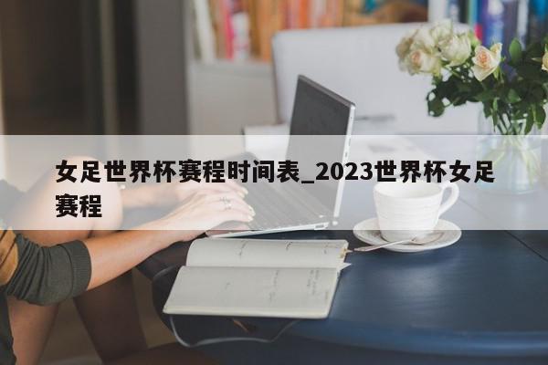 女足世界杯赛程时间表_2023世界杯女足赛程