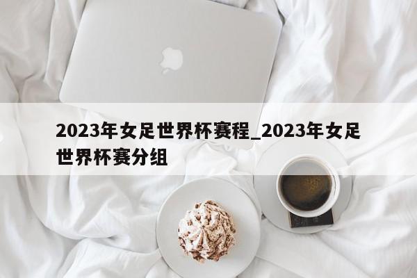 2023年女足世界杯赛程_2023年女足世界杯赛分组