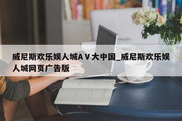 威尼斯欢乐娱人城AⅤ大中国_威尼斯欢乐娱人城网页广告版