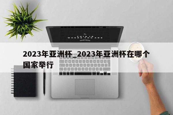 2023年亚洲杯_2023年亚洲杯在哪个国家举行