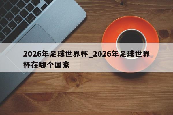 2026年足球世界杯_2026年足球世界杯在哪个国家