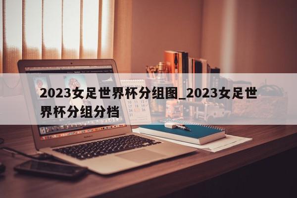 2023女足世界杯分组图_2023女足世界杯分组分档