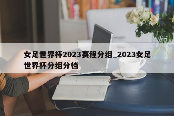 女足世界杯2023赛程分组_2023女足世界杯分组分档