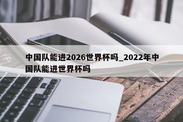 中国队能进2026世界杯吗_2022年中国队能进世界杯吗