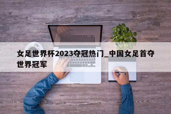 女足世界杯2023夺冠热门_中国女足首夺世界冠军