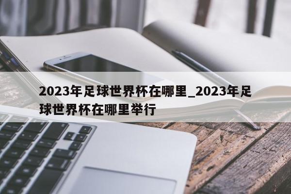 2023年足球世界杯在哪里_2023年足球世界杯在哪里举行