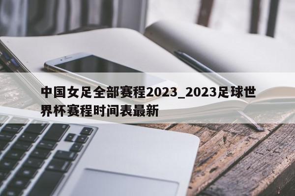 中国女足全部赛程2023_2023足球世界杯赛程时间表最新