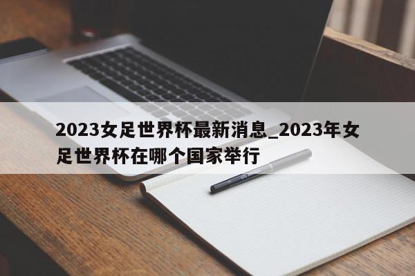 2023女足世界杯最新消息_2023年女足世界杯在哪个国家举行