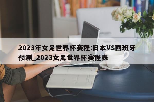 2023年女足世界杯赛程:日本VS西班牙预测_2023女足世界杯赛程表