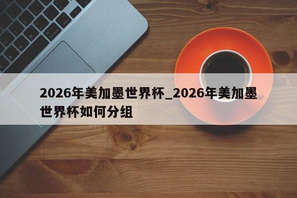 2026年美加墨世界杯_2026年美加墨世界杯如何分组