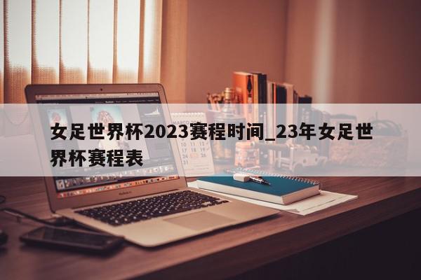 女足世界杯2023赛程时间_23年女足世界杯赛程表