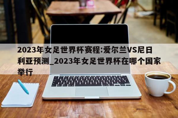 2023年女足世界杯赛程:爱尔兰VS尼日利亚预测_2023年女足世界杯在哪个国家举行