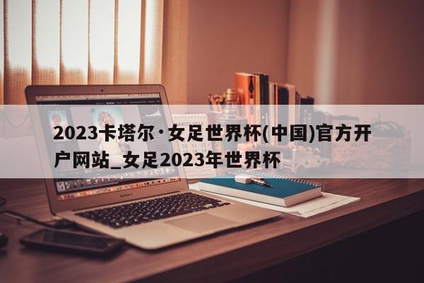 2023卡塔尔·女足世界杯(中国)官方开户网站_女足2023年世界杯