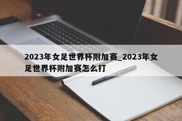 2023年女足世界杯附加赛_2023年女足世界杯附加赛怎么打