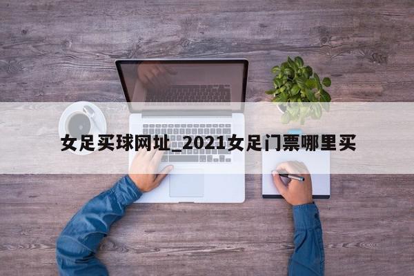 女足买球网址_2021女足门票哪里买