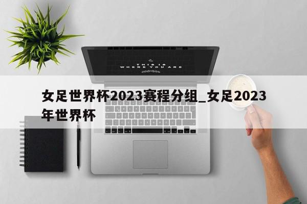 女足世界杯2023赛程分组_女足2023年世界杯