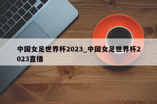 中国女足世界杯2023_中国女足世界杯2023直播