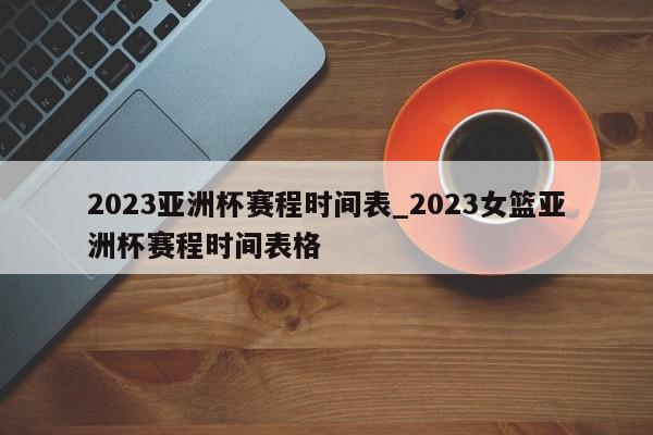 2023亚洲杯赛程时间表_2023女篮亚洲杯赛程时间表格