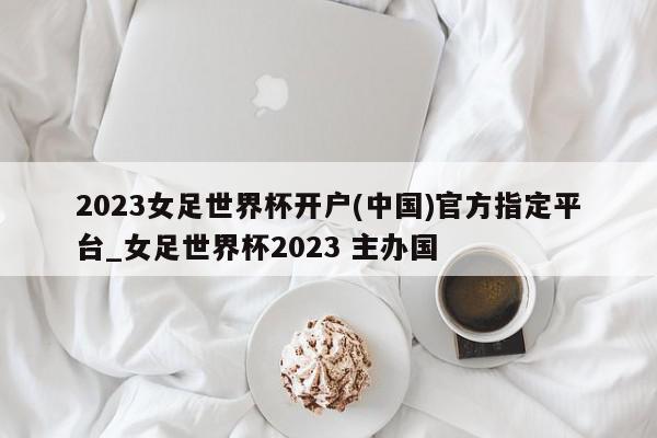 2023女足世界杯开户(中国)官方指定平台_女足世界杯2023 主办国