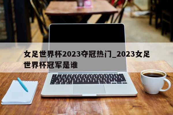 女足世界杯2023夺冠热门_2023女足世界杯冠军是谁