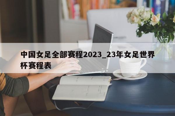 中国女足全部赛程2023_23年女足世界杯赛程表