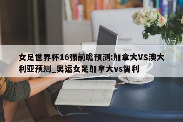 女足世界杯16强前瞻预测:加拿大VS澳大利亚预测_奥运女足加拿大vs智利