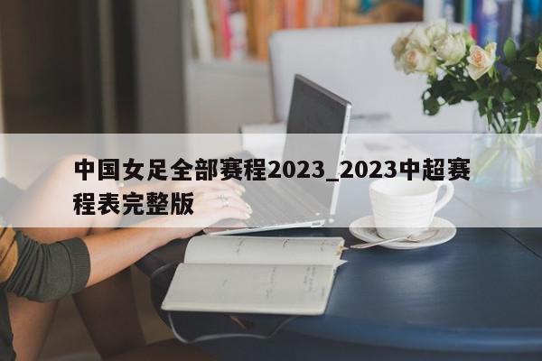 中国女足全部赛程2023_2023中超赛程表完整版