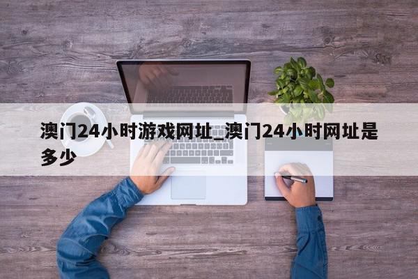 澳门24小时游戏网址_澳门24小时网址是多少